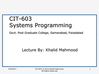 9/9/2014 CIT-603 © 2014 Khalid Mahmood, 
All Rights Reserved 
1 
CIT-603 
Systems Programming 
Govt. Post Graduate College, Samanabad, Faisalabad 
Lecture By: Khalid Mahmood 
 