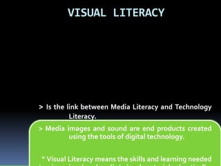 VISUAL LITERACY 
> Is the link between Media Literacy and Technology 
Literacy. 
> Media images and sound are end products created 
using the tools of digital technology. 
“ Visual Literacy means the skills and learning needed 
to view visual and audio/ visual materials skeptically, 
 