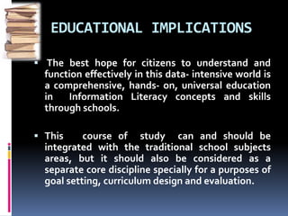 EDUCATIONAL IMPLICATIONS 
 The best hope for citizens to understand and 
function effectively in this data- intensive world is 
a comprehensive, hands- on, universal education 
in Information Literacy concepts and skills 
through schools. 
 This course of study can and should be 
integrated with the traditional school subjects 
areas, but it should also be considered as a 
separate core discipline specially for a purposes of 
goal setting, curriculum design and evaluation. 
 