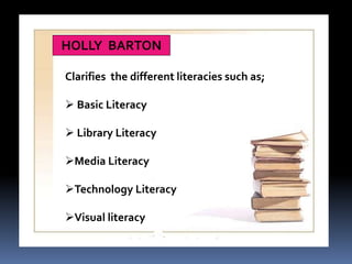 HOLLY BARTON 
Clarifies the different literacies such as; 
 Basic Literacy 
 Library Literacy 
Media Literacy 
Technology Literacy 
Visual literacy 
 