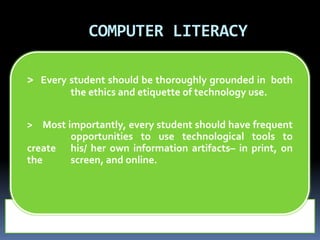 COMPUTER LITERACY 
> Every student should be thoroughly grounded in both 
the ethics and etiquette of technology use. 
> Most importantly, every student should have frequent 
opportunities to use technological tools to 
create his/ her own information artifacts– in print, on 
the screen, and online. 
 