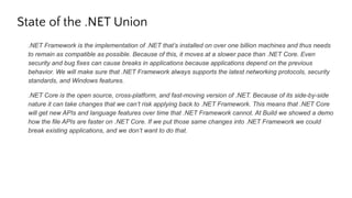 State of the .NET Union
.NET Framework is the implementation of .NET that’s installed on over one billion machines and thus needs
to remain as compatible as possible. Because of this, it moves at a slower pace than .NET Core. Even
security and bug fixes can cause breaks in applications because applications depend on the previous
behavior. We will make sure that .NET Framework always supports the latest networking protocols, security
standards, and Windows features.
.NET Core is the open source, cross-platform, and fast-moving version of .NET. Because of its side-by-side
nature it can take changes that we can’t risk applying back to .NET Framework. This means that .NET Core
will get new APIs and language features over time that .NET Framework cannot. At Build we showed a demo
how the file APIs are faster on .NET Core. If we put those same changes into .NET Framework we could
break existing applications, and we don’t want to do that.
 