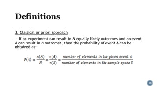 3. Classical or priori approach
- If an experiment can result in N equally likely outcomes and an event
A can result in n outcomes, then the probability of event A can be
obtained as:
10
 