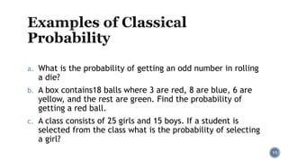 a. What is the probability of getting an odd number in rolling
a die?
b. A box contains18 balls where 3 are red, 8 are blue, 6 are
yellow, and the rest are green. Find the probability of
getting a red ball.
c. A class consists of 25 girls and 15 boys. If a student is
selected from the class what is the probability of selecting
a girl?
11
 