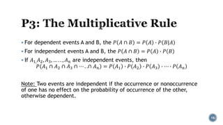  For dependent events A and B, the 𝑃 𝐴 ∩ 𝐵 = 𝑃 𝐴 ∙ 𝑃 𝐵|𝐴
 For independent events A and B, the 𝑃 𝐴 ∩ 𝐵 = 𝑃 𝐴 ∙ 𝑃 𝐵
 If 𝐴1,𝐴2, 𝐴3, … . . , 𝐴𝑛 are independent events, then
𝑃 𝐴1 ∩ 𝐴2 ∩ 𝐴3 ∩ ⋯ . .∩ 𝐴𝑛 = 𝑃 𝐴1 ∙ 𝑃 𝐴2 ∙ 𝑃 𝐴3 ∙ ⋯ ∙ 𝑃 𝐴𝑛
Note: Two events are independent if the occurrence or nonoccurrence
of one has no effect on the probability of occurrence of the other,
otherwise dependent.
16
 
