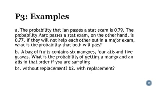 a. The probability that Ian passes a stat exam is 0.79. The
probability Marc passes a stat exam, on the other hand, is
0.77. If they will not help each other out in a major exam,
what is the probability that both will pass?
b. A bag of fruits contains six mangoes, four atis and five
guavas. What is the probability of getting a mango and an
atis in that order if you are sampling
b1. without replacement? b2. with replacement?
17
 