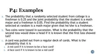 a. The probability that a randomly selected student from college is a
freshman is 0.25 and the joint probability that the student is a math
major and a freshman is 0.05. Find the probability that a student
selected at random is a math major given that he/she is a freshman.
b. Two coins were tossed in succession. What is the probability that the
second toss would show a head if it is known that the first toss showed
tail?
c. A card was pulled out from a regular deck of cards. What is the
probability that it is
a. A red card if it is known to be a face card?
b. A face card if it is known to be a red card?
19
 