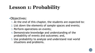 Objectives:
1. At the end of this chapter, the students are expected to:
2. List down the elements of sample spaces and events;
3. Perform operations on events;
4. Demonstrate knowledge and understanding of the
probability of events and outcomes; and,
5. Use probability to analyze and understand real world
situations and problems.
2
 