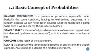 RANDOM EXPERIMENTS is a process or procedure, repeatable under
basically the same condition, leading to well-defined outcomes. It is
random because we can never tell in advance what the realization is going
to be even if we can specify the possible outcomes.
SAMPLE SPACE is the set of all possible outcomes of a random experiment.
It is denoted by Greek letter omega (Ω) or S. It is also known as universal
set.
OUTCOME is the result of the experiment.
EVENTS is a subset of the sample space denoted by any letter in the English
alphabet. An event is an outcome of a random experiment. 3
 