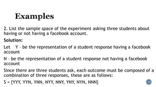 2. List the sample space of the experiment asking three students about
having or not having a facebook account.
Solution:
Let Y – be the representation of a student response having a facebook
account
N – be the representation of a student response not having a facebook
account
Since there are three students ask, each outcome must be composed of a
combination of three responses, these are as follows:
S = {YYY, YYN, YNN, NYY, NNY, YNY, NYN, NNN} 5
 