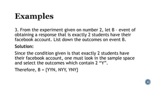 3. From the experiment given on number 2, let B – event of
obtaining a response that is exactly 2 students have their
facebook account. List down the outcomes on event B.
Solution:
Since the condition given is that exactly 2 students have
their facebook account, one must look in the sample space
and select the outcomes which contain 2 “Y”.
Therefore, B = {YYN, NYY, YNY}
6
 