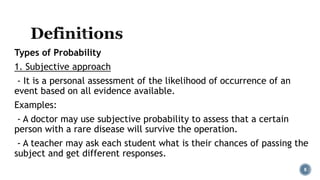 Types of Probability
1. Subjective approach
- It is a personal assessment of the likelihood of occurrence of an
event based on all evidence available.
Examples:
- A doctor may use subjective probability to assess that a certain
person with a rare disease will survive the operation.
- A teacher may ask each student what is their chances of passing the
subject and get different responses.
8
 