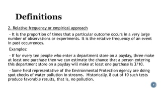 2. Relative frequency or empirical approach
- It is the proportion of times that a particular outcome occurs in a very large
number of observations or experiments. It is the relative frequency of an event
in past occurrences.
Examples:
- If for every ten people who enter a department store on a payday, three make
at least one purchase then we can estimate the chance that a person entering
this department store on a payday will make at least one purchase is 3/10.
- Some field representative of the Environmental Protection Agency are doing
spot checks of water pollution in streams. Historically, 8 out of 10 such tests
produce favorable results, that is, no pollution.
9
 