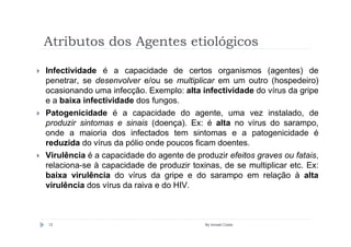 Atributos dos Agentes etiológicos

Infectividade é a capacidade de certos organismos (agentes) de
penetrar, se desenvolver e/ou se multiplicar em um outro (hospedeiro)
ocasionando uma infecção. Exemplo: alta infectividade do vírus da gripe
e a baixa infectividade dos fungos.
Patogenicidade é a capacidade do agente, uma vez instalado, de
produzir sintomas e sinais (doença). Ex: é alta no vírus do sarampo,
onde a maioria dos infectados tem sintomas e a patogenicidade é
reduzida do vírus da pólio onde poucos ficam doentes.
Virulência é a capacidade do agente de produzir efeitos graves ou fatais,
relaciona-se à capacidade de produzir toxinas, de se multiplicar etc. Ex:
baixa virulência do vírus da gripe e do sarampo em relação à alta
virulência dos vírus da raiva e do HIV.



12                                        By Ismael Costa
 