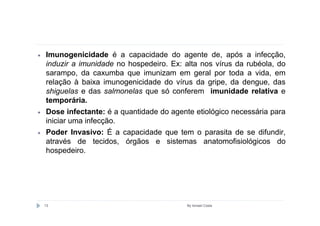 •   Imunogenicidade é a capacidade do agente de, após a infecção,
    induzir a imunidade no hospedeiro. Ex: alta nos vírus da rubéola, do
    sarampo, da caxumba que imunizam em geral por toda a vida, em
    relação à baixa imunogenicidade do vírus da gripe, da dengue, das
    shiguelas e das salmonelas que só conferem imunidade relativa e
    temporária.
•   Dose infectante: é a quantidade do agente etiológico necessária para
    iniciar uma infecção.
•   Poder Invasivo: É a capacidade que tem o parasita de se difundir,
    através de tecidos, órgãos e sistemas anatomofisiológicos do
    hospedeiro.




    13                                      By Ismael Costa
 