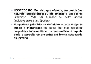 HOSPEDEIRO: Ser vivo que oferece, em condições
     naturais, subsistência ou alojamento a um agente
     infeccioso. Pode ser humano ou outro animal
     (inclusive aves e artrópodes)
     Hospedeiro primário ou definitivo é onde o agente
     atinge a maturidade ou passa sua fase sexuada;
     hospedeiro intermediário ou secundário é aquele
     onde o parasita se encontra em forma assexuada
     ou larvária.




14                               By Ismael Costa
 