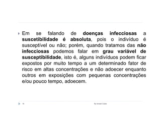 Em se falando de doenças infecciosas a
suscetibilidade é absoluta, pois o indivíduo é
susceptível ou não; porém, quando tratamos das não
infecciosas podemos falar em grau variável de
susceptibilidade, isto é, alguns indivíduos podem ficar
expostos por muito tempo a um determinado fator de
risco em altas concentrações e não adoecer enquanto
outros em exposições com pequenas concentrações
e/ou pouco tempo, adoecem.



16                             By Ismael Costa
 