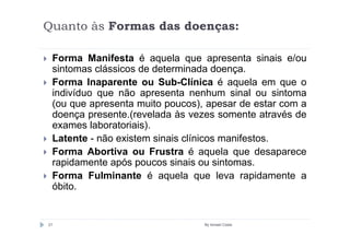 Quanto às Formas das doenças:

 Forma Manifesta é aquela que apresenta sinais e/ou
 sintomas clássicos de determinada doença.
 Forma Inaparente ou Sub-Clínica é aquela em que o
 indivíduo que não apresenta nenhum sinal ou sintoma
 (ou que apresenta muito poucos), apesar de estar com a
 doença presente.(revelada às vezes somente através de
 exames laboratoriais).
 Latente - não existem sinais clínicos manifestos.
 Forma Abortiva ou Frustra é aquela que desaparece
 rapidamente após poucos sinais ou sintomas.
 Forma Fulminante é aquela que leva rapidamente a
 óbito.


21                               By Ismael Costa
 