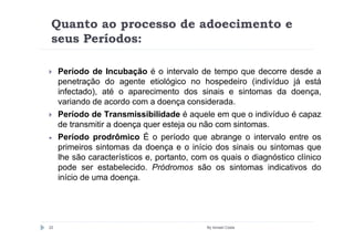 Quanto ao processo de adoecimento e
 seus Períodos:

     Período de Incubação é o intervalo de tempo que decorre desde a
     penetração do agente etiológico no hospedeiro (indivíduo já está
     infectado), até o aparecimento dos sinais e sintomas da doença,
     variando de acordo com a doença considerada.
     Período de Transmissibilidade é aquele em que o indivíduo é capaz
     de transmitir a doença quer esteja ou não com sintomas.
•    Período prodrômico É o período que abrange o intervalo entre os
     primeiros sintomas da doença e o início dos sinais ou sintomas que
     lhe são característicos e, portanto, com os quais o diagnóstico clínico
     pode ser estabelecido. Pródromos são os sintomas indicativos do
     início de uma doença.




22                                           By Ismael Costa
 