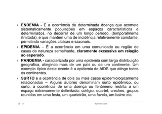 ENDEMIA - É a ocorrência de determinada doença que acomete
sistematicamente populações em espaços característicos e
determinados, no decorrer de um longo período, (temporalmente
ilimitada), e que mantém uma de incidência relativamente constante,
permitindo variações cíclicas e sazonais.
EPIDEMIA – É a ocorrência em uma comunidade ou região de
casos de natureza semelhante, claramente excessiva em relação
ao esperado.
PANDEMIA - caracterizada por uma epidemia com larga distribuição
geográfica, atingindo mais de um país ou de um continente. Um
exemplo típico deste evento é a epidemia de AIDS que atinge todos
os continentes.
SURTO é a ocorrência de dois ou mais casos epidemiologicamente
relacionados – Alguns autores denominam surto epidêmico, ou
surto, a ocorrência de uma doença ou fenômeno restrita a um
espaço extremamente delimitado: colégio, quartel, creches, grupos
reunidos em uma festa, um quarteirão, uma favela, um bairro etc.

23                                        By Ismael Costa
 