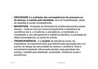 GRAVIDADE é a avaliação das conseqüências do processo ou
da doença, é medida pela letalidade, taxa de hospitalização, pelas
as seqüelas e outras conseqüências.
MAGNITUDE - Avaliação da dimensão do problema/processo saúde-
doença – onde se leva em conta principalmente a freqüência da
ocorrência isto é, a incidência, a prevalência, a morbidade e a
mortalidade e, em planejamento e Vigilância Sanitária, a gravidade do
efeito (conseqüência, ou dano) do evento.
TRANSCENDÊNCIA - é a medida da relevância social, da
importância, do reconhecimento que determinada população dá a um
evento, do desejo da comunidade de resolver o problema. Esta é
normalmente bastante influenciada também pela gravidade dos
eventos. (medida pela letalidade, severidade, relevância social e
econômica);


24                                       By Ismael Costa
 