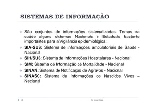 SISTEMAS DE INFORMAÇÃO

     São conjuntos de informações sistematizadas. Temos na
     saúde alguns sistemas Nacionais e Estaduais bastante
     importantes para a Vigilância epidemiológica:
     SIA-SUS: Sistema de informações ambulatoriais de Saúde -
     Nacional
     SIH/SUS: Sistema de Informações Hospitalares - Nacional
     SIM: Sistema de Informação de Mortalidade - Nacional
     SINAN: Sistema de Notificação de Agravos - Nacional
     SINASC: Sistema de Informações de Nascidos Vivos –
     Nacional



26                                   By Ismael Costa
 