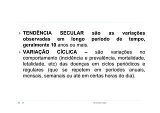 TENDÊNCIA        SECULAR     são    as    variações
observadas em longo período de tempo,
geralmente 10 anos ou mais.
VARIAÇÃO        CÍCLICA   –   são    variações    no
comportamento (incidência e prevalência, mortalidade,
letalidade, etc) das doenças em ciclos periódicos e
regulares (que se repetem em períodos anuais,
mensais, semanais ou até em certas horas do dia).




27                            By Ismael Costa
 