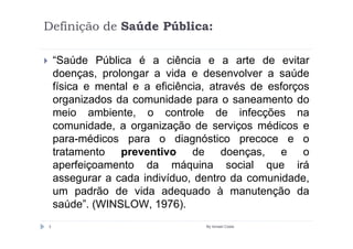 Definição de Saúde Pública:

    “Saúde Pública é a ciência e a arte de evitar
    doenças, prolongar a vida e desenvolver a saúde
    física e mental e a eficiência, através de esforços
    organizados da comunidade para o saneamento do
    meio ambiente, o controle de infecções na
    comunidade, a organização de serviços médicos e
    para-médicos para o diagnóstico precoce e o
    tratamento preventivo de doenças, e o
    aperfeiçoamento da máquina social que irá
    assegurar a cada indivíduo, dentro da comunidade,
    um padrão de vida adequado à manutenção da
    saúde”. (WINSLOW, 1976).
3                                 By Ismael Costa
 