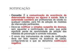 NOTIFICAÇÃO

 Conceito: É a comunicação da ocorrência de
 determinada doença ou agravo à saúde, feita à
 autoridade sanitária por profissionais de saúde ou
 qualquer cidadão, para fim de adoção de medidas
 de intervenção pertinentes.
 Deve-se notificar a simples suspeita da doença,
 sem aguardar a confirmação do caso, que pode
 significar perda de oportunidade de adoção das
 medidas de prevenção e controle indicadas.
 O envio dos instrumentos de coleta de notificação
 deve ser feito mesmo na ausência de casos,
 configurando-se o que se denomina notificação
 negativa

31                            By Ismael Costa
 