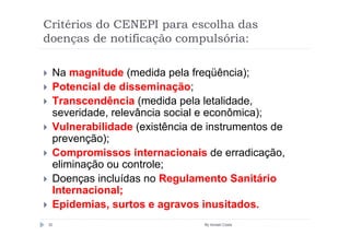 Critérios do CENEPI para escolha das
doenças de notificação compulsória:

 Na magnitude (medida pela freqüência);
 Potencial de disseminação;
 Transcendência (medida pela letalidade,
 severidade, relevância social e econômica);
 Vulnerabilidade (existência de instrumentos de
 prevenção);
 Compromissos internacionais de erradicação,
 eliminação ou controle;
 Doenças incluídas no Regulamento Sanitário
 Internacional;
 Epidemias, surtos e agravos inusitados.
32                             By Ismael Costa
 