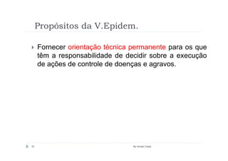 Propósitos da V.Epidem.

     Fornecer orientação técnica permanente para os que
     têm a responsabilidade de decidir sobre a execução
     de ações de controle de doenças e agravos.




33                               By Ismael Costa
 