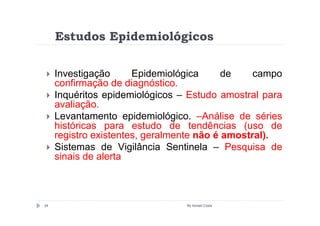 Estudos Epidemiológicos

     Investigação      Epidemiológica      de    campo
     confirmação de diagnóstico.
     Inquéritos epidemiológicos – Estudo amostral para
     avaliação.
     Levantamento epidemiológico. –Análise de séries
     históricas para estudo de tendências (uso de
     registro existentes, geralmente não é amostral).
     Sistemas de Vigilância Sentinela – Pesquisa de
     sinais de alerta



34                               By Ismael Costa
 