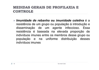 MEDIDAS GERAIS DE PROFILAXIA E
CONTROLE

     Imunidade de rebanho ou imunidade coletiva é a
     resistência de um grupo ou população à introdução e
     disseminação de um agente infeccioso. Essa
     resistência é baseada na elevada proporção de
     indivíduos imunes entre os membros desse grupo ou
     população e na uniforme distribuição desses
     indivíduos imunes




35                               By Ismael Costa
 