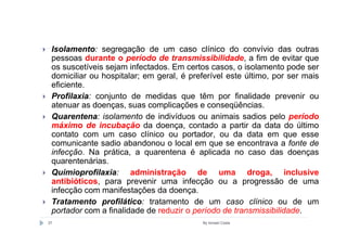 Isolamento: segregação de um caso clínico do convívio das outras
 pessoas durante o período de transmissibilidade, a fim de evitar que
 os suscetíveis sejam infectados. Em certos casos, o isolamento pode ser
 domiciliar ou hospitalar; em geral, é preferível este último, por ser mais
 eficiente.
 Profilaxia: conjunto de medidas que têm por finalidade prevenir ou
 atenuar as doenças, suas complicações e conseqüências.
 Quarentena: isolamento de indivíduos ou animais sadios pelo período
 máximo de incubação da doença, contado a partir da data do último
 contato com um caso clínico ou portador, ou da data em que esse
 comunicante sadio abandonou o local em que se encontrava a fonte de
 infecção. Na prática, a quarentena é aplicada no caso das doenças
 quarentenárias.
 Quimioprofilaxia: administração de uma droga, inclusive
 antibióticos, para prevenir uma infecção ou a progressão de uma
 infecção com manifestações da doença.
 Tratamento profilático: tratamento de um caso clínico ou de um
 portador com a finalidade de reduzir o período de transmissibilidade.
37                                        By Ismael Costa
 