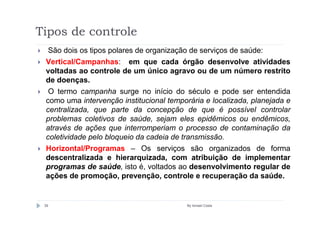 Tipos de controle
  São dois os tipos polares de organização de serviços de saúde:
 Vertical/Campanhas: em que cada órgão desenvolve atividades
 voltadas ao controle de um único agravo ou de um número restrito
 de doenças.
  O termo campanha surge no início do século e pode ser entendida
 como uma intervenção institucional temporária e localizada, planejada e
 centralizada, que parte da concepção de que é possível controlar
 problemas coletivos de saúde, sejam eles epidêmicos ou endêmicos,
 através de ações que interromperiam o processo de contaminação da
 coletividade pelo bloqueio da cadeia de transmissão.
 Horizontal/Programas – Os serviços são organizados de forma
 descentralizada e hierarquizada, com atribuição de implementar
 programas de saúde, isto é, voltados ao desenvolvimento regular de
 ações de promoção, prevenção, controle e recuperação da saúde.


 39                                       By Ismael Costa
 