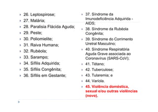 26. Leptospirose;              37. Síndrome da
                               Imunodeficiência Adquirida -
27. Malária;
                               AIDS;
28. Paralisia Flácida Aguda;
                               38. Síndrome da Rubéola
29. Peste;                     Congênita;
30. Poliomielite;              39. Síndrome do Corrimento
31. Raiva Humana;              Uretral Masculino;
                               40. Síndrome Respiratória
32. Rubéola;
                               Aguda Grave associada ao
33. Sarampo;                   Coronavírus (SARS-CoV);
34. Sífilis Adquirida;         41. Tétano;
35. Sífilis Congênita;         42. Tuberculose;
36. Sífilis em Gestante;       43. Tularemia; e
                               44. Varíola.
                               45. Violência doméstica,
                               sexual e/ou outras violências
                               (novo).
 