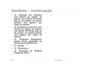 Imediata - continuação
 14. Sarampo em indivíduo
 com história de viagem ao
 exterior nos últimos 30 (trinta)
 dias ou de contato, no mesmo
 período, com alguém que
 viajou ao exterior;
 15. Rubéola em indivíduo com
 história de viagem ao exterior
 nos últimos 30 (trinta) dias ou
 de contato, no mesmo período,
 com alguém que viajou ao
 exterior;
 16. Síndrome Respiratória
 Aguda Grave associada ao
 Coronavírus (SARS-CoV);
 17. Varíola;
 18. Tularemia; e
 19. Síndrome de Rubéola
 Congênita (SRC).


43                                  By Ismael Costa
 