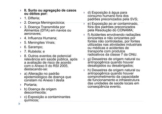 II. Surto ou agregação de casos
ou óbitos por:                      d) Exposição à água para
                                    consumo humano fora dos
1. Difteria;                        padrões preconizados pela SVS;
2. Doença Meningocócica;            e) Exposição ao ar contaminado,
3. Doença Transmitida por           fora dos padrões preconizados
Alimentos (DTA) em navios ou        pela Resolução do CONAMA;
aeronaves;                          f) Acidentes envolvendo radiações
4. Influenza Humana;                ionizantes e não ionizantes por
5. Meningites Virais;               fontes não controladas, por fontes
                                    utilizadas nas atividades industriais
6. Sarampo;                         ou médicas e acidentes de
7. Rubéola; e                       transporte com produtos
8. Outros eventos de potencial      radioativos da classe 7 da ONU.
relevância em saúde pública, após   g) Desastres de origem natural ou
a avaliação de risco de acordo      antropogênica quando houver
com o Anexo II do RSI 2005,         desalojados ou desabrigados;
destacando-se:                      h) Desastres de origem natural ou
a) Alteração no padrão              antropogênica quando houver
epidemiológico de doença que        comprometimento da capacidade
constam no Anexo I desta            de funcionamento e infraestrutura
Portaria;                           das unidades de saúde locais em
                                    conseqüência evento.
b) Doença de origem
desconhecida;
c) Exposição a contaminantes
químicos;
 