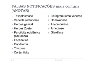 FALSAS NOTIFICAÇÕES mais comuns
(ANOTAR)
 Toxoplasmose           Linfogranuloma venéreo
 Varicela (catapora)    Donovanose
 Herpes genital         Tricomoníase
 Herpes Zoster          Amebíase
 Parotidite epidêmica   Giardíase
 (caxumba)
 Escarlatina
 Condiloma
 Tracoma
 Conjuntivite

46                        By Ismael Costa
 