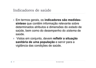 Indicadores de saúde

     Em termos gerais, os indicadores são medidas-
     síntese que contêm informação relevante sobre
     determinados atributos e dimensões do estado de
     saúde, bem como do desempenho do sistema de
     saúde.
      Vistos em conjunto, devem refletir a situação
     sanitária de uma população e servir para a
     vigilância das condições de saúde.




47                               By Ismael Costa
 