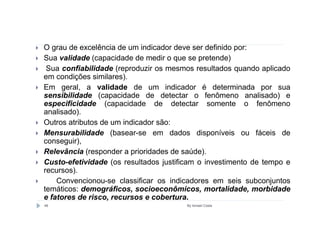 O grau de excelência de um indicador deve ser definido por:
Sua validade (capacidade de medir o que se pretende)
 Sua confiabilidade (reproduzir os mesmos resultados quando aplicado
em condições similares).
Em geral, a validade de um indicador é determinada por sua
sensibilidade (capacidade de detectar o fenômeno analisado) e
especificidade (capacidade de detectar somente o fenômeno
analisado).
Outros atributos de um indicador são:
Mensurabilidade (basear-se em dados disponíveis ou fáceis de
conseguir),
Relevância (responder a prioridades de saúde).
Custo-efetividade (os resultados justificam o investimento de tempo e
recursos).
    Convencionou-se classificar os indicadores em seis subconjuntos
temáticos: demográficos, socioeconômicos, mortalidade, morbidade
e fatores de risco, recursos e cobertura.
48                                      By Ismael Costa
 