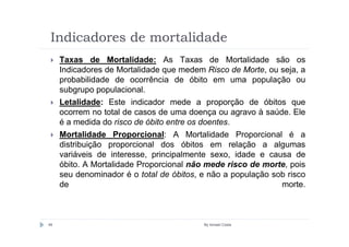 Indicadores de mortalidade
     Taxas de Mortalidade: As Taxas de Mortalidade são os
     Indicadores de Mortalidade que medem Risco de Morte, ou seja, a
     probabilidade de ocorrência de óbito em uma população ou
     subgrupo populacional.
     Letalidade: Este indicador mede a proporção de óbitos que
     ocorrem no total de casos de uma doença ou agravo à saúde. Ele
     é a medida do risco de óbito entre os doentes.
     Mortalidade Proporcional: A Mortalidade Proporcional é a
     distribuição proporcional dos óbitos em relação a algumas
     variáveis de interesse, principalmente sexo, idade e causa de
     óbito. A Mortalidade Proporcional não mede risco de morte, pois
     seu denominador é o total de óbitos, e não a população sob risco
     de                                                       morte.



49                                        By Ismael Costa
 