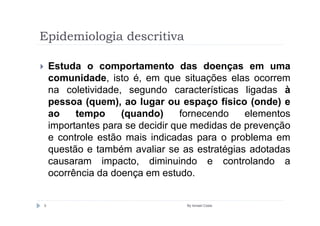 Epidemiologia descritiva

    Estuda o comportamento das doenças em uma
    comunidade, isto é, em que situações elas ocorrem
    na coletividade, segundo características ligadas à
    pessoa (quem), ao lugar ou espaço físico (onde) e
    ao    tempo     (quando)      fornecendo   elementos
    importantes para se decidir que medidas de prevenção
    e controle estão mais indicadas para o problema em
    questão e também avaliar se as estratégias adotadas
    causaram impacto, diminuindo e controlando a
    ocorrência da doença em estudo.


5                                By Ismael Costa
 