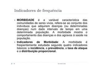 Indicadores de frequência

     MORBIDADE é a variável característica das
     comunidades de seres vivos, refere-se ao conjunto dos
     indivíduos que adquirem doenças (ou determinadas
     doenças) num dado intervalo de tempo em uma
     determinada população. A morbidade mostra o
     comportamento das doenças e dos agravos à saúde na
     população.
     Indicadores de Morbidade: A morbidade é
     freqüentemente estudada segundo quatro indicadores
     básicos: a incidência, a prevalência, a taxa de ataque
     e a distribuição proporcional.



50                                  By Ismael Costa
 