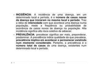 INCIDÊNCIA: A incidência de uma doença, em um
     determinado local e período, é o número de casos novos
     da doença que iniciaram no mesmo local e período. Traz
     a idéia de intensidade com que acontece uma doença numa
     população, mede a freqüência ou probabilidade de
     ocorrência de casos novos de doença na população. Alta
     incidência significa alto risco coletivo de adoecer.
     PREVALÊNCIA: prevalecer significa ser mais, preponderar,
     predominar. A prevalência indica qualidade do que prevalece,
     prevalência implica em acontecer e permanecer existindo
     num momento considerado. Portanto, a prevalência é o
     número total de casos de uma doença, existentes num
     determinado local e período.




51                                      By Ismael Costa
 