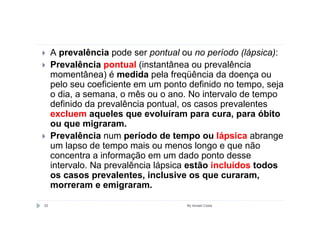 A prevalência pode ser pontual ou no período (lápsica):
     Prevalência pontual (instantânea ou prevalência
     momentânea) é medida pela freqüência da doença ou
     pelo seu coeficiente em um ponto definido no tempo, seja
     o dia, a semana, o mês ou o ano. No intervalo de tempo
     definido da prevalência pontual, os casos prevalentes
     excluem aqueles que evoluíram para cura, para óbito
     ou que migraram.
     Prevalência num período de tempo ou lápsica abrange
     um lapso de tempo mais ou menos longo e que não
     concentra a informação em um dado ponto desse
     intervalo. Na prevalência lápsica estão incluídos todos
     os casos prevalentes, inclusive os que curaram,
     morreram e emigraram.

52                                   By Ismael Costa
 