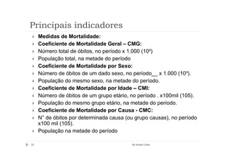 Principais indicadores
     Medidas de Mortalidade:
     Coeficiente de Mortalidade Geral – CMG:
     Número total de óbitos, no período x 1.000 (10³)
     População total, na metade do período
     Coeficiente de Mortalidade por Sexo:
     Número de óbitos de um dado sexo, no período__ x 1.000 (10³).
     População do mesmo sexo, na metade do período.
     Coeficiente de Mortalidade por Idade – CMI:
     Número de óbitos de um grupo etário, no período . x100mil (105).
     População do mesmo grupo etário, na metade do período.
     Coeficiente de Mortalidade por Causa - CMC:
     N° de óbitos por determinada causa (ou grupo causas), no período
     x100 mil (105).
     População na metade do período

53                                        By Ismael Costa
 