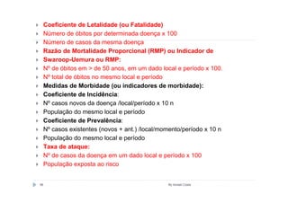 Coeficiente de Letalidade (ou Fatalidade)
     Número de óbitos por determinada doença x 100
     Número de casos da mesma doença
     Razão de Mortalidade Proporcional (RMP) ou Indicador de
     Swaroop-Uemura ou RMP:
     Nº de óbitos em > de 50 anos, em um dado local e período x 100.
     Nº total de óbitos no mesmo local e período
     Medidas de Morbidade (ou indicadores de morbidade):
     Coeficiente de Incidência:
     Nº casos novos da doença /local/período x 10 n
     População do mesmo local e período
     Coeficiente de Prevalência:
     Nº casos existentes (novos + ant.) /local/momento/período x 10 n
     População do mesmo local e período
     Taxa de ataque:
     Nº de casos da doença em um dado local e período x 100
     População exposta ao risco


56                                               By Ismael Costa
 