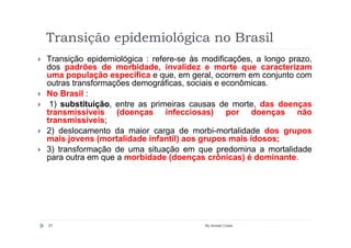 Transição epidemiológica no Brasil
Transição epidemiológica : refere-se às modificações, a longo prazo,
dos padrões de morbidade, invalidez e morte que caracterizam
uma população específica e que, em geral, ocorrem em conjunto com
outras transformações demográficas, sociais e econômicas.
No Brasil :
 1) substituição, entre as primeiras causas de morte, das doenças
transmissíveis (doenças infecciosas) por doenças não
transmissíveis;
2) deslocamento da maior carga de morbi-mortalidade dos grupos
mais jovens (mortalidade infantil) aos grupos mais idosos;
3) transformação de uma situação em que predomina a mortalidade
para outra em que a morbidade (doenças crônicas) é dominante.




57                                      By Ismael Costa
 