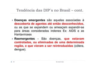 Tendência das DIP´s no Brasil – cont.

 Doenças emergentes são aquelas associadas à
 descoberta de agentes até então desconhecidos,
 ou as que se expandem ou ameaçam expandir-se
 para áreas consideradas indenes Ex: AIDS e as
 Hantaviroses
 Reemergentes - São doenças, que estavam
 controladas, ou eliminadas de uma determinada
 região, e que vieram a ser reintroduzidas (cólera,
 dengue).


59                            By Ismael Costa
 